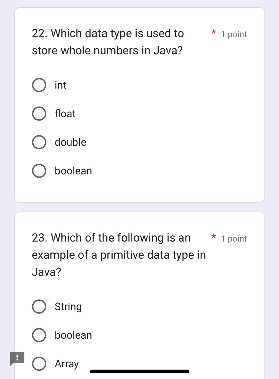 Which data type is used to 1 point
store whole numbers in Java?
int
float
double
boolean
23. Which of the following is an 1 point
example of a primitive data type in
Java?
String
boolean
Array