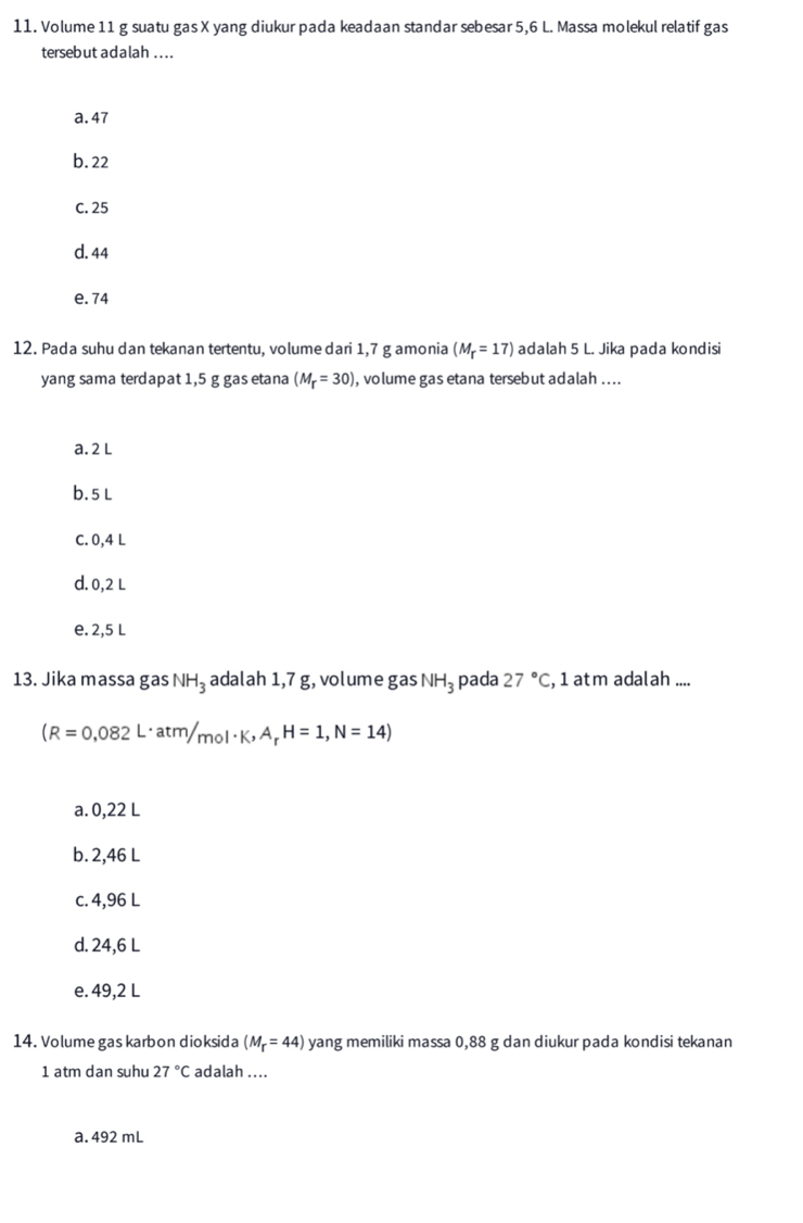 Volume 11 g suatu gas X yang diukur pada keadaan standar sebesar 5,6 L. Massa molekul relatif gas
tersebut adalah ....
a. 47
b. 22
C. 25
d. 44
e. 74
12. Pada suhu dan tekanan tertentu, volume dari 1,7 g amonia (M_r=17) adalah 5 L. Jika pada kondisi
yang sama terdapat 1,5 g gas etana (M_T=30) ), volume gas etana tersebut adalah ....
a. 2 L
b. 5L
C. 0,4 L
d. 0,2 L
e. 2,5 L
13. Jika massa gas NH_3 adalah 1,7 g, volume gas NH_3 pada 27°C , 1 atm adalah ....
(R=0,082L· atm/mol· K,A_rH=1,N=14)
a. 0,22 L
b. 2,46 L
c. 4,96 L
d. 24,6 L
e. 49,2 L
14. Volume gas karbon dioksida (M_r=44) yang memiliki massa 0,88 g dan diukur pada kondisi tekanan
1 atm dan suhu 27°C adalah ....
a. 492 mL