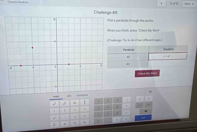 Tykeria Hawkins 11 of 15 Next > 
< 
Challenge #8 
a parabola through the points. 
n you finish, press "Check My Work". 
llenge: Try to do it two different ways.) 
Parabola Equation 
#1
y=a(
#2 
Check My Work 
main
a^2 a^b |a|  a/b  7 8 9 / x y
 ) < > 4 5 6 . ← 
sqrt() ' S > 2 3 - 
sqrt[n]() π % a_b 0 = +