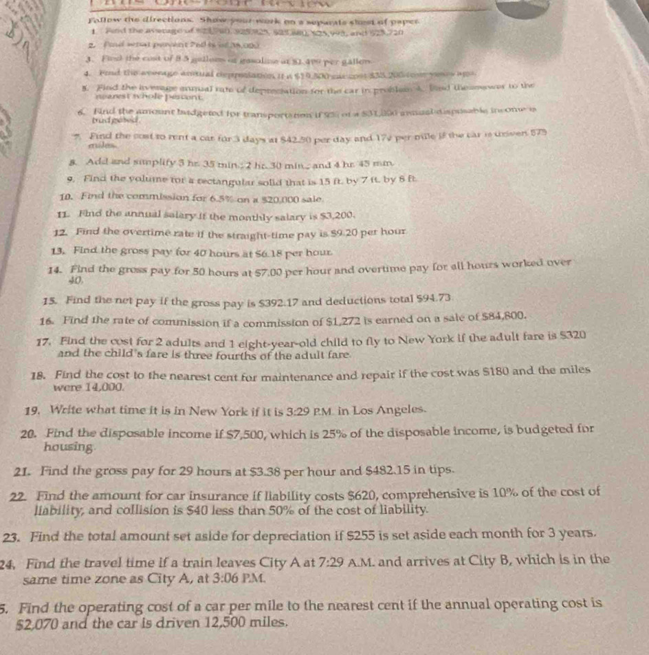 Follow the directions. Show your work on a separats shest of paper
1 Find the average of 98, 925925, 525 88, $25,998, and 925,720
2. id what perent 260 is it 18,000
3. Find the cost of 8 5 galloms of gasaline at $1.400 per gallem.
4. Fond the average amtual depposiatin it a $10 Shreac con $35 200 too yen ag
5. Find the average amual rate of depreciation for the car in problem A. hand theseawas to the
nearest whole pescent.
6. Find the amount badgeted for transportation if 95 of a SM 0 amual d ispusable income is
trad gesed .
Find the cost to rent a car for 3 days at $42.50 per day and 172 per mile if the car is univen 575
miles
& Add and simplify 3 hr. 35 min; 2 hr. 30 min..; and 4 hr. 45 mn.
9. Find the volume for a rectangular solid that is 15 ft. by 7 ft. by 6 ft.
10. Find the commission for 6.5% on a $20,000 sale
11. Find the annual salary if the monthly salary is $3,200.
12. Find the overtime rate if the straight-time pay is $9.20 per hour
13. Find the gross pay for 40 hours at 56.18 per hour
14. Find the gross pay for 50 hours at 57,00 per hour and overtime pay for all hours worked over
40,
15. Find the net pay if the gross pay is $392.17 and deductions total $94.73
16. Find the rate of commission if a commission of $1,272 is earned on a sale of $84,800.
17. Find the cost for 2 adults and 1 eight-year-old child to fly to New York if the adult fare is $320
and the child's fare is three fourths of the adult fare
18. Find the cost to the nearest cent for maintenance and repair if the cost was $180 and the miles
were 14,000.
19. Write what time it is in New York if it is 3:29 PM in Los Angeles.
20. Find the disposable income if $7,500, which is 25% of the disposable income, is budgeted for
housing
21. Find the gross pay for 29 hours at $3.38 per hour and $482.15 in tips.
22. Find the amount for car insurance if liability costs $620, comprehensive is 10% of the cost of
liability, and collision is $40 less than 50% of the cost of liability.
23. Find the total amount set aside for depreciation if $255 is set aside each month for 3 years.
24, Find the travel time if a train leaves City A at 7:29 A.M. and arrives at City B, which is in the
same time zone as City A, at 3:06 PM.
5. Find the operating cost of a car per mile to the nearest cent if the annual operating cost is
$2,070 and the car is driven 12,500 miles.