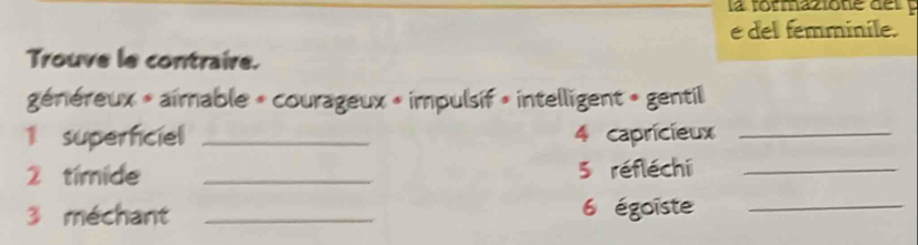 la formazione del 
e del femminile. 
Trouve le contraire. 
généreux » aimable » courageux « impulsif » intelligent » gentil 
1 supernciel _4 capricieux_ 
2 timide _5 réfléchi_ 
3 méchant _6 égoïste_