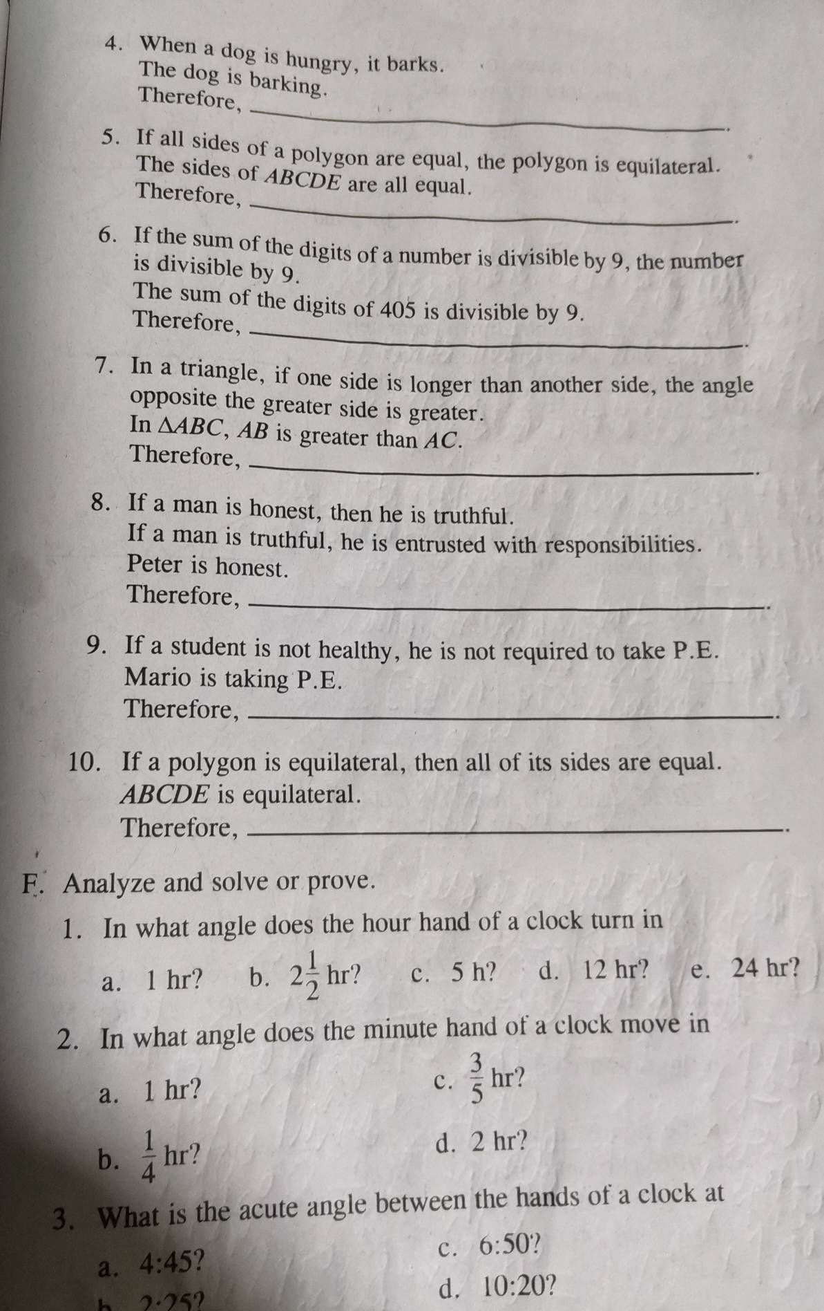 When a dog is hungry, it barks.
The dog is barking.
_
Therefore,
5. If all sides of a polygon are equal, the polygon is equilateral.
_
The sides of ABCDE are all equal.
Therefore,
6. If the sum of the digits of a number is divisible by 9, the number
is divisible by 9.
_
The sum of the digits of 405 is divisible by 9.
Therefore,
7. In a triangle, if one side is longer than another side, the angle
opposite the greater side is greater.
In △ ABC , AB is greater than AC.
Therefore,_
8. If a man is honest, then he is truthful.
If a man is truthful, he is entrusted with responsibilities.
Peter is honest.
Therefore,_
9. If a student is not healthy, he is not required to take P.E.
Mario is taking P.E.
Therefore,_
.
10. If a polygon is equilateral, then all of its sides are equal.
ABCDE is equilateral.
Therefore,_
.
F. Analyze and solve or prove.
1. In what angle does the hour hand of a clock turn in
a. 1 hr? b. 2 1/2 hr ? c. 5 h? d. 12 hr? e. 24 hr?
2. In what angle does the minute hand of a clock move in
a. 1 hr?
c.  3/5 hr ?
b.  1/4  hr?
d. 2 hr?
3. What is the acute angle between the hands of a clock at
c. 6:50
a. 4:45
h 2· 25?
d. 10:20 2