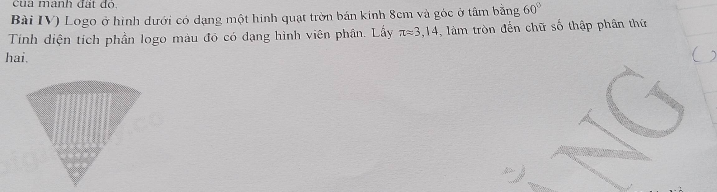 cua manh đất đó. 
Bài IV) Logo ở hình dưới có dạng một hình quạt trờn bán kính 8cm và góc ở tâm bằng 60°
Tính diện tích phần logo màu đỏ có dạng hình viên phân. Lấy π approx 3,14 -, làm tròn đến chữ số thập phân thứ 
hai.