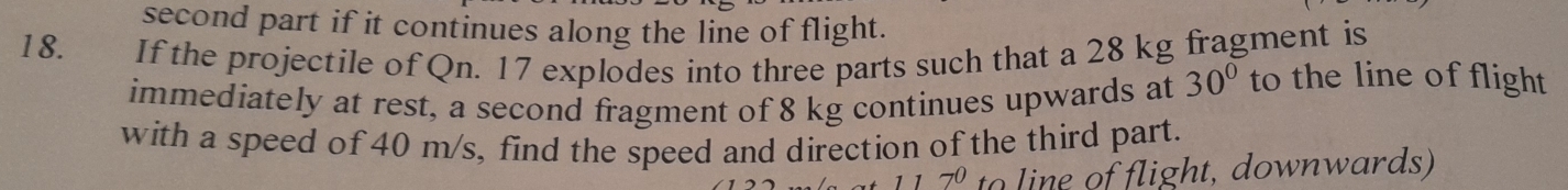 second part if it continues along the line of flight. 
1 8. If the projectile of Qn. 17 explodes into three parts such that a 28 kg fragment is 
immediately at rest, a second fragment of 8 kg continues upwards at 30° to the line of flight 
with a speed of 40 m/s, find the speed and direction of the third part.
7^0 to line of flight, downwards)