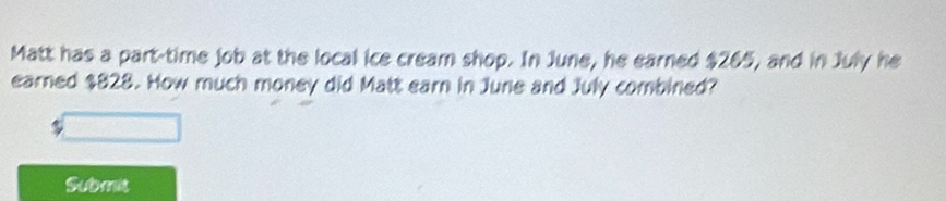 Matt has a part-time job at the local ice cream shop. In June, he earned $265, and in July he 
earned $828. How much money did Matt earn in June and July combined? 
Submit