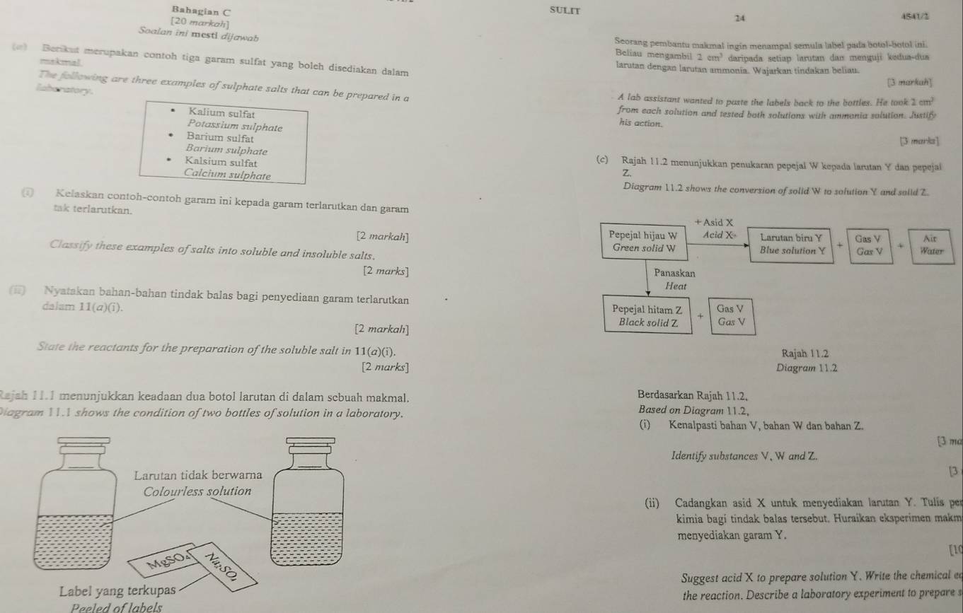 Bahagian C
SULIT 24 4541/2
[20 markah]
Soalan ini mesti dijawab
Seorang pembantu makmal ingin menampal semula label pada botol-botol ini.
Beliau mengambil 2cm^3 daripada setiap larutan dan menguji kədua-dua
(e) Berikut merupakan contoh tiga garam sulfat yang boleh disediakan dalam larutan dengan larutan ammonia. Wajarkan tindakan beliau.
makmal
[3 markah]
The following are three examples of sulphate salts that can be prepared in a A lab assistant wanted to paste the labels back to the bottles. He took 2cm^2
laboratory.
Kalium sulfat
from each solution and tested both solutions with ammonia solution. Justify
Potassium sulphate
his action.
Barium sulfat
[3 marks]
Barium sulphate (c) Rajah 11.2 menunjukkan penukaran pepejal W kepada larutan Y dan pepejal
Kalsium sulfat
Z.
Calcium sulphate Diagram 11.2 shows the conversion of solid W to solution Y and solid Z.
Kelaskan contoh-contoh garam ini kepada garam terlarutkan dan garam
+ Asid X
tak terlarutkan. Acid X Larutan biru Y
[2 markah] Pepejal hijau W Gas V Ait
Green solid W
Classify these examples of salts into soluble and insoluble salts. Blue salution Y Gas V 4 Water
[2 marks] Panaskan
Heat
(i) Nyatakan bahan-bahan tindak balas bagi penyediaan garam terlarutkan Gas V
dalam 11(a)(i). Pepejal hitam Z + Gas V
[2 markahı]
Black solid Z
State the reactants for the preparation of the soluble salt in 7_2 Rajah 11.2
1(a)(i).
[2 marks] Diagram 11.2
Berdasarkan Rajah 11.2,
Rajah 11.1 menunjukkan keadaan dua botol larutan di dalam sebuah makmal. Based on Diagram 11.2,
Diagram 11 shows the condition of two bottles of solution in a laboratory.
(i) Kenalpasti bahan V, bahan W dan bahan Z.
[3 ma
Identify substances V, W and Z.
[3
(ii) Cadangkan asid X untuk menyediakan larutan Y. Tulis per
kimia bagi tindak balas tersebut. Huraikan eksperimen makm
menyediakan garam Y.
[1c
Suggest acid X to prepare solution Y. Write the chemical ed
Peeled of labels the reaction. Describe a laboratory experiment to prepare s