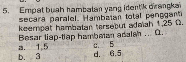 Empat buah hambatan yang identik dirangkai
secara paralel. Hambatan total pengganti
keempat hambatan tersebut adalah 1,25 Ω.
Besar tiap-tiap hambatan adalah ... Ω.
a. 1,5 c. 5
b. 3 d. 6,5