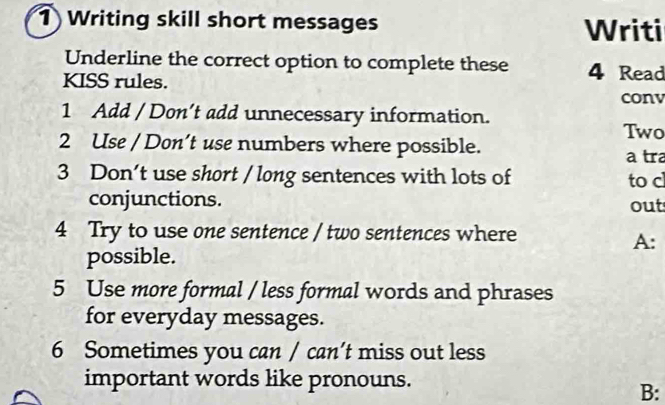 Writing skill short messages Writi 
Underline the correct option to complete these 4 Read 
KISS rules. 
conv 
1 Add / Don’t add unnecessary information. 
Two 
2 Use / Don’t use numbers where possible. 
a tra 
3 Don't use short / long sentences with lots of to c 
conjunctions. 
out 
4 Try to use one sentence / two sentences where 
A: 
possible. 
5 Use more formal / less formal words and phrases 
for everyday messages. 
6 Sometimes you can / can’t miss out less 
important words like pronouns. 
B: