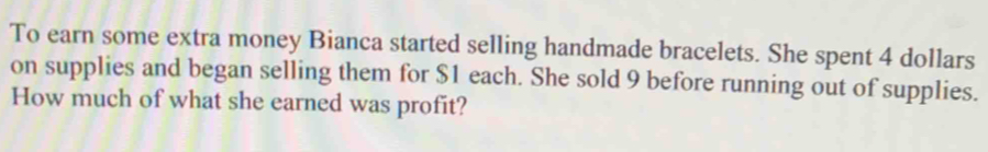 To earn some extra money Bianca started selling handmade bracelets. She spent 4 dollars
on supplies and began selling them for $1 each. She sold 9 before running out of supplies. 
How much of what she earned was profit?