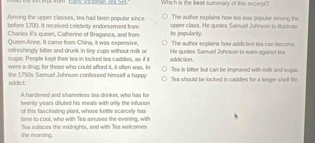 Read the excerpt from Eany Victonan Tea Set Which is the best summary of this excerpt?
Among the upper classes, tea had been popular since The author explains how tea was popular among the
before 1700. It received celębrity endorsement from upper class. He quotes Samuel Johnson to illustrate
Charles II's queen, Catherine of Braganza, and from its popularity.
Queen Anne. It came from China, it was expensive, The author explains how addictive tea can become.
refreshingly bitter and drunk in tiny cups without milk or He quotes Samuel Johnson to warn against tea
sugar. People kept their tea in locked tea caddies, as if it addiction.
were a drug; for those who could afford it, it often was. In Tea is bitter but can be improved with milk and sugar.
the 1750s Samuel Johnson confessed himself a happy Tea should be locked in caddies for a longer shelf life.
addict:
A hardened and shameless tea drinker, who has for
twenty years diluted his meals with only the infusion
of this fascinating plant, whose kettle scarcely has
time to cool, who with Tea amuses the evening, with
Tea solaces the midnights, and with Tea welcomes
the morning.