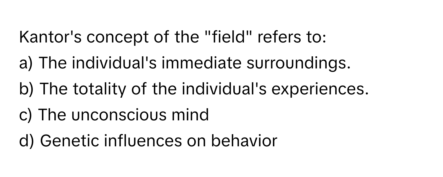 Kantor's concept of the "field" refers to:

a) The individual's immediate surroundings.
b) The totality of the individual's experiences.
c) The unconscious mind
d) Genetic influences on behavior