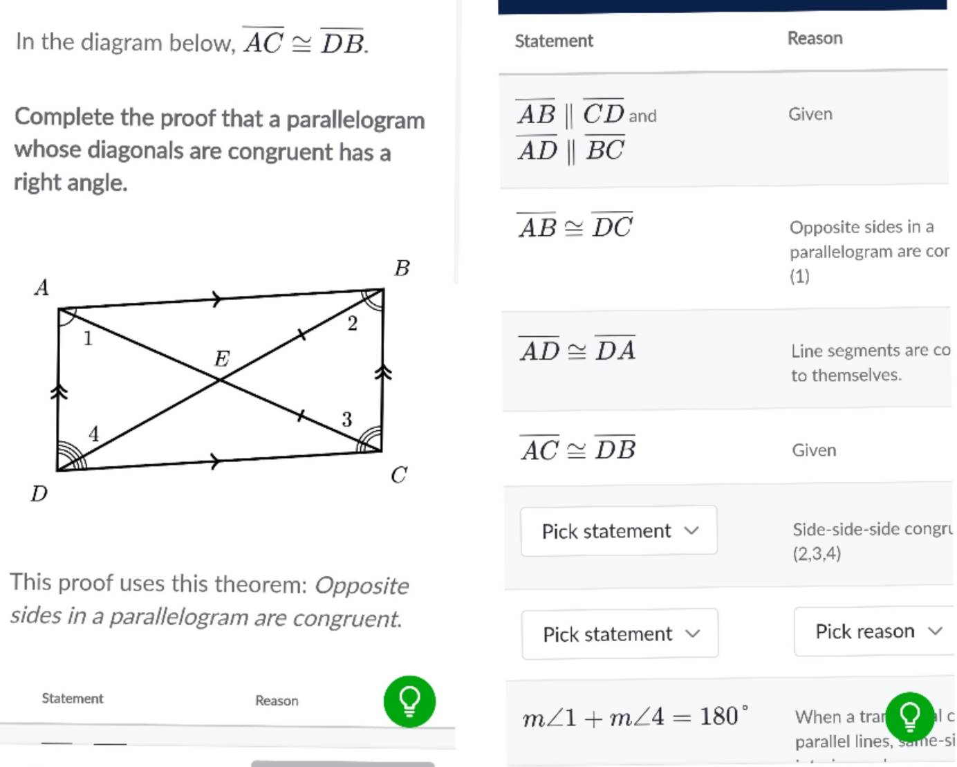 In the diagram below, overline AC≌ overline DB. Statement 
Reason
overline AB||overline CD
Complete the proof that a parallelogram and Given 
whose diagonals are congruent has a
overline ADparallel overline BC
right angle.
overline AB≌ overline DC
Opposite sides in a 
parallelogram are cor
(1)
overline AD≌ overline DA
Line segments are co 
to themselves.
overline AC≌ overline DB
Given 
Pick statement Side-side-side congru
(2,3,4)
This proof uses this theorem: Opposite 
sides in a parallelogram are congruent. V 
Pick statement Pick reason 
Statement Reason
m∠ 1+m∠ 4=180° When a trar l c 
parallel lines, same-si