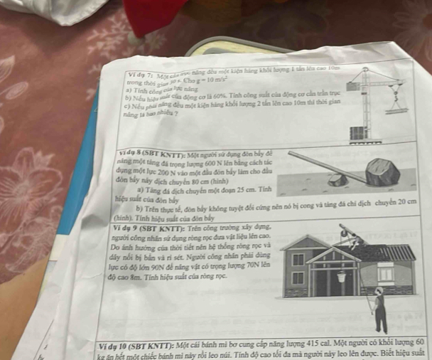 Ví đự 7: Mự cáa mc ming đều một kiện hàng khổi lượng 1 tần lêu cao 10m
trong thời gian 10 1 Cho g=10m/s^2
) Tỉnh côn của lực năng 
b) Nếy hạy mit của động cơ là 60%. Tính công suất của động cơ cần trần trục 
c) Nếu phư ning đều một kiện háng khổi lượng 2 tấn lên cao 10m thì thời gian 
năng ts sao nhiều ? 
vĩ dụ 8 (SBT KNTT): Một người sứ dụng đôn b 
máng một táng đá trọng lượng 600 N lên bằng các 
dụng một lực 200 N vào một đầu đòn bủy làm cho 
đòn bảy này dịch chuyển 80 cm (hình) 
2) Tăng đá dịch chuyển một đoạn 25 cm. 
hiệu suất của đòn bảy 
b) Trên thực tế, đòn bầy không tuyệt đổi cứng nên nó bị cong và tăng đá chỉ dịch chuyển 20 cm
(hính). Tính hiệu suất của đôn bảy 
Ví dụ 9 (SBT KNTT): Trên công trường xây dựn 
người công nhân sử dụng ròng rọc đưa vật liệu lên ca 
Do ánh hưởng của thời tiết nên hệ thống rồng rọc v 
dây nổi bị bản và rì sét. Người công nhân phải dùn 
lực có độ lớn 90N để năng vật có trọng lượng 70N lê 
độ cao 8m. Tính hiệu suất của ròng rọc. 
Ví đụ 10 (SBT KNTT): Một cái bánh mi bơ cung cấp năng lượng 415 cal. Một người có khổi lượng 60
kể ăn hết một chiếc bánh mi này rồi leo núi. Tính độ cao tổi đa mà người này leo lên được. Biết hiệu suất
