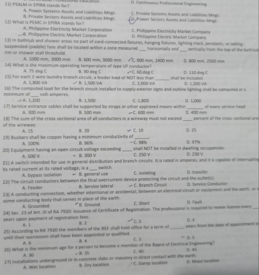 D. Continuous Professional Engineering
11) PSALM in EPIRA stands for?
A. Power Systems Assets and Liabilities Mngt. C. Private Systems Assets and Liabilities Mngt
B. Private Sectors Assets and Liabilities Mngt. D. Power Sectors Assets and Liabilities Mngt.
12) What is PEMC in EPIRA stands for?
A. Philippine Electricity Market Corporation C. Philippine Electricity Market Company
B. Philippine Electric Market Corporation D. Philippine Electric Market Company
13) In bathtub and shower areas no part of cord-connected fixtures, hanging fixtures, lighting track, pendants, or ceiling-
suspended (paddle) fans shall be located within a zone measured _horizontally and_ vertically from the top of the bathtub
rim or shower stall threshold.
A. 1000 mm, 3000 mm B. 600 mm, 3000 mm /C. 900 mm, 2400 mm D. 800 mm, 2500 mm
14) What is the maximum operating temperature of type UF conductor?
A. 75 deg C B. 90 deg C C. 60 deg C D. 110 deg C
15) For each 2-wire laundry branch circuit, a feeder load of NOT less than _shall be included.
A. 1,800 VA B. 1,500 VA C. 2,000 VA D. 1,200 VA
16) The computed load for the branch circuit installed to supply exterior signs and outline lighting shall be computed at a
minimum of_ volt-amperes.
J A. 1,200 B. 1,500 C. 1,800 D. 1,000
17) Service entrance cables shall be supported by straps or other approved means within _of every service head
A. 300 mm B. 500 mm C. 600 mm D. 400 mm
18) The sum of the cross sectional area of all conductors in a wireway must not exceed _percent of the cross-sectional are
of the wireway.
A. 15 B. 20 C. 10 D. 25
19) Busbars shall be copper having a minimum conductivity of _.
A. 100% B. 96% C. 98% D. 97%
20) Equipment having an open circuit voltage exceeding _shall NOT be installed in dwelling occupancies.
A. 500 V B. 300 V C. 250 V D. 230 V
21) A switch intended for use in general distribution and branch circuits. It is rated in amperes, and it is capable of interrupting
its rated current at its rated voltage, is a _switch.
A. bypass isolation B. general use C. isolating D. transfer
22) The circuit conductors between the final overcurrent device protecting the circuit and the outlet(s).
A. Feeder B. Service lateral C. Branch Circuit D. Service Conductor
23) A conducting connection, whether intentional or accidental, between an electrical circuit or equipment and the earth, or t
some conducting body that serves in place of the earth.
A. Grounded B. Ground C. Short D. Fault
24) Sec. 23 of Art. III of RA 7920: Issuance of Certificate of Registration. The professional is required to renew license every_
years upon payment of registration fees. D. 4
A. 1 B. 2 C. 3
25) According to RA 7920 the members of the BEE shall hold office for a term of _ years from the date of appointment of
until their successors shall have been appointed or qualified.
A. 5 B. 4 C. 3 D. 5
26) What is the minimum age for a person to become a member of the Board of Electrical Engineering?
A. 30  B. 35 C. 40 D. 45
27) Installations underground or in concrete slabs or masonry in direct contact with the earth.
A. Wet location B. Dry location C. Damp location D. Moist location