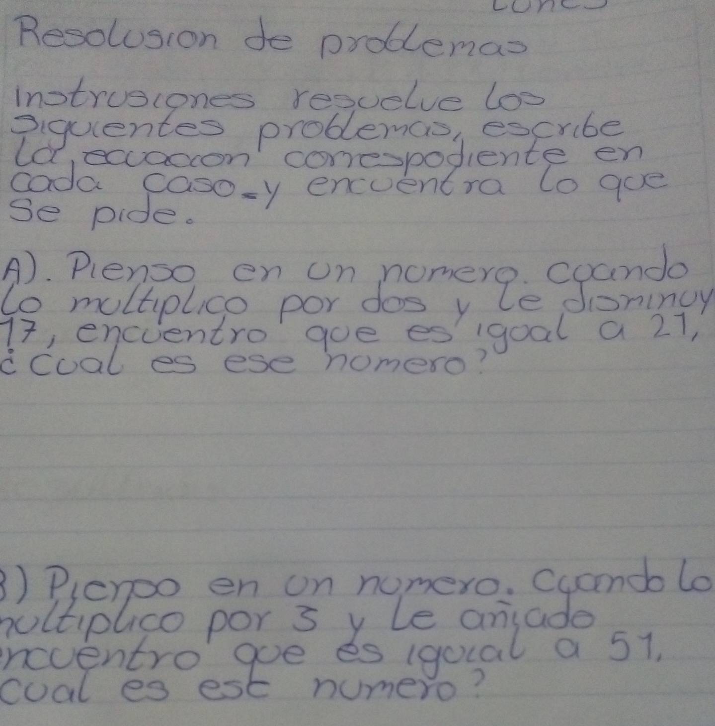 LCY 
Resolosion de problemas 
inotruscones resuelve los 
piquentes problemas, escribe 
la ecacon' conespodiente en 
cada caso=y enceentra to goe 
Se pide. 
Ab. Perplee por doomerZe cpami
77, encientro goe es'igoal a 21, 
ccoal es ese homero? 
3) Pleroo en on nomero. Cucendo lo 
nultiplico por s y le ansade 
ineventro goe es (quial a 51, 
coal es est numero?