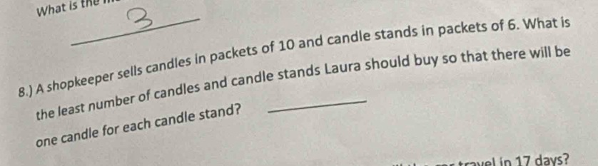 What is the 
_ 
8.) A shopkeeper sells candles in packets of 10 and candle stands in packets of 6. What is 
the least number of candles and candle stands Laura should buy so that there will be 
one candle for each candle stand? 
travel in 17 days?