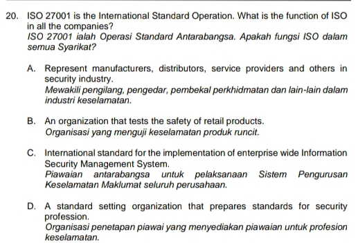 ISO 27001 is the International Standard Operation. What is the function of ISO
in all the companies?
ISO 27001 ialah Operasi Standard Antarabangsa. Apakah fungsi ISO dalam
semua Syarikat?
A. Represent manufacturers, distributors, service providers and others in
security industry.
Mewakili pengilang, pengedar, pembekal perkhidmatan dan lain-lain dalam
industri keselamatan.
B. An organization that tests the safety of retail products.
Organisasi yang menguji keselamatan produk runcit.
C. International standard for the implementation of enterprise wide Information
Security Management System.
Piawaian antarabangsa untuk pelaksanaan Sistem Pengurusan
Keselamatan Maklumat seluruh perusahaan.
D. A standard setting organization that prepares standards for security
profession.
Organisasi penetapan piawai yang menyediakan piawaian untuk profesion
keselamatan.