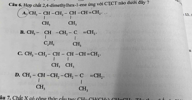 Hợp chất 2,4-dimethylhex-1-ene ứng với CTCT nào dưới đây ?
a
A.
B. beginarrayr CH_5-[H-CH_5-CH_2-CH_2-C-CH_2-CH_-CH_2- CH_5- [H- C_HH_4endvmatrix
13. 
□ 
(
D. frac ≌ CH_3-CH_2-CH-CH_3-CH-CH_2=CH_3 CH_3+CH_2CH_3-CH_2-C-COH, CH_3,OH,OH_CH_2endarray 
u
.
y_2=0
âu 7. Chất X có cộng thức cấu tạo: CH1-CH(CH