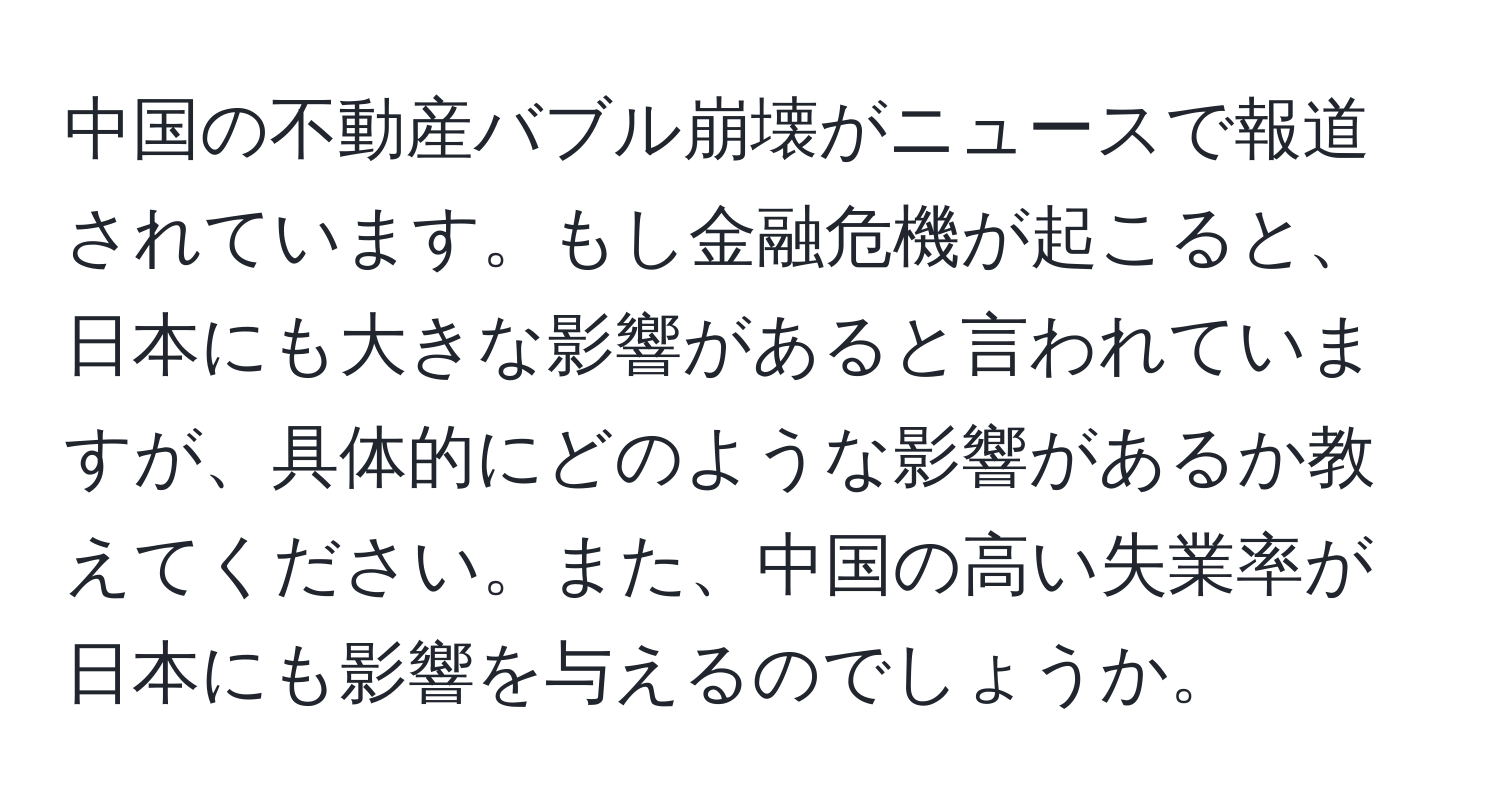 中国の不動産バブル崩壊がニュースで報道されています。もし金融危機が起こると、日本にも大きな影響があると言われていますが、具体的にどのような影響があるか教えてください。また、中国の高い失業率が日本にも影響を与えるのでしょうか。