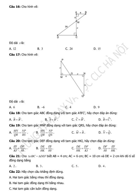 Cho hình vẽ:
Độ dài x là:
A. 12 B. 3 C. 24 D. 15
Câu 17: Cho hình vẽ:
Độ dài x là:
A. 6 B. -6 C. 4 D. 9
Câu 18: Cho tam giác ABC đồng dạng với tam giác A'B'C' , ãy chọn đáp án đúng:
A. widehat B=widehat B'. B. widehat A=widehat B'. C. hat C=hat B'. D. hat B=hat C'. 
Câu 19: Cho tam giác MNP đồng dạng với tam giác QRS, hãy chọn đáp án đúng:
A.  MN/QR = NP/RS . B.  MN/QR = NP/QS . C. widehat M=widehat R. D. widehat N=widehat Q. 
Câu 20: Cho tam giác DEF đồng dạng với tam giác HKI, hãy chọn đáp án đúng:
A.  EF/KI = DF/HI . B.  DE/HK = EF/HI . C.  DE/HK = DF/KI . D.  DF/HI = EF/HK . 
Câu 21: Cho △ ABC-△ DEF biết AB=4cm; AC=6cm; BC=10cm và DE=2cm khi đó tỉ số
đồng dạng bằng
A. 2 . B. 3 . C. 5 . D. 4.
Câu 22: Hãy chọn câu khẳng định đúng.
A. Hai tam giác bằng nhau thì đồng dạng.
B. Hai tam giác đồng dạng thì bằng nhau.
C. Hai tam giác cân luôn đồng dạng.