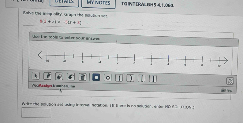 DETAILS MY NOTES TGINTERALGH5 4.1.060. 
Solve the inequality. Graph the solution set.
8(3+z)>-5(z+3)
Use the tools to enter your answer. 
。 ( ) 1 
NO 
SOL 
WebAssign NumberLine Help 
Write the solution set using interval notation. (If there is no solution, enter NO SOLUTION.)