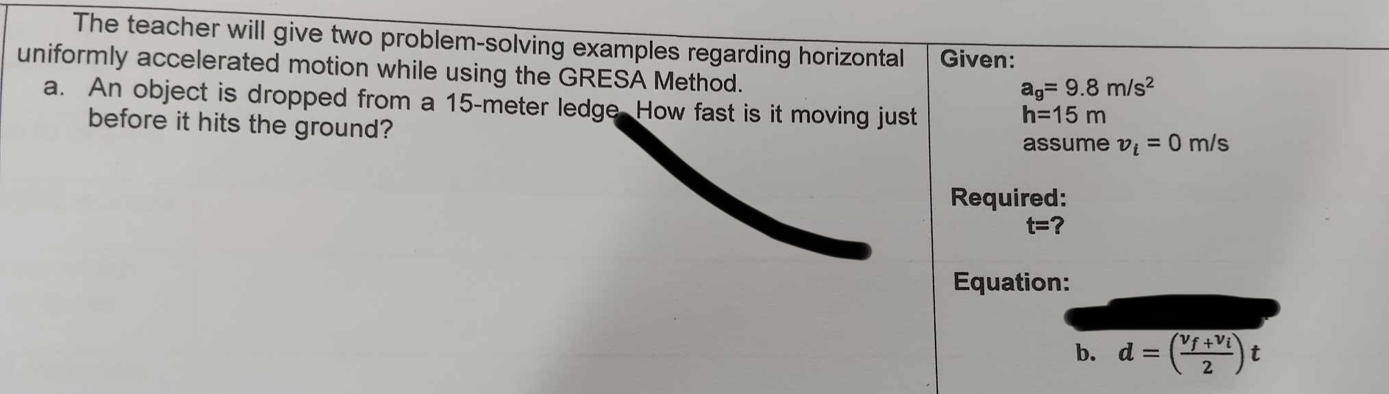 The teacher will give two problem-solving examples regarding horizontal Given: 
uniformly accelerated motion while using the GRESA Method.
a_g=9.8m/s^2
a. An object is dropped from a 15-meter ledge How fast is it moving just
h=15m
before it hits the ground? 
assume v_i=0m/s
Required:
t= a 
Equation: 
b. d=(frac v_f+v_i2)t