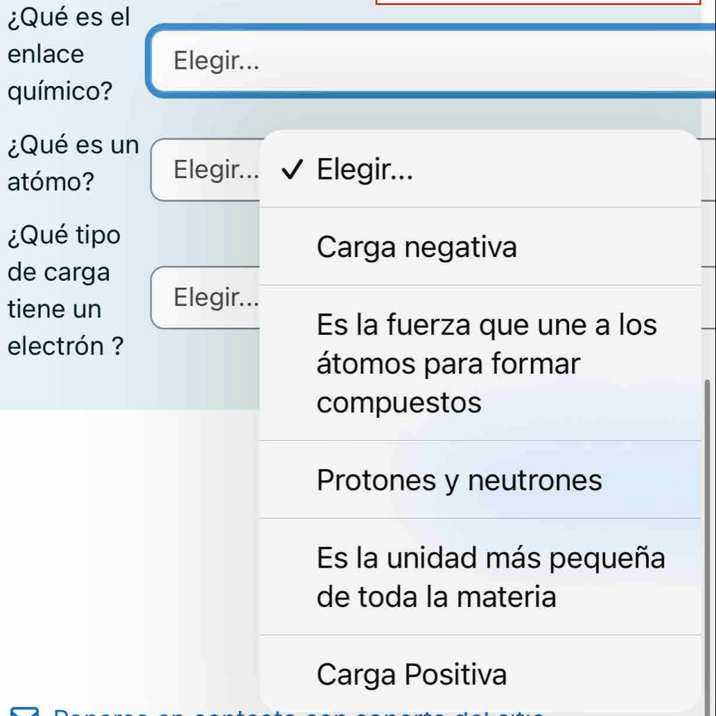 ¿Qué es el
enlace
Elegir...
químico?
¿Qué es un
atómo?
Elegir... Elegir...
¿Qué tipo
Carga negativa
de carga
tiene un Elegir...
Es la fuerza que une a los
electrón ?
átomos para formar
compuestos
Protones y neutrones
Es la unidad más pequeña
de toda la materia
Carga Positiva