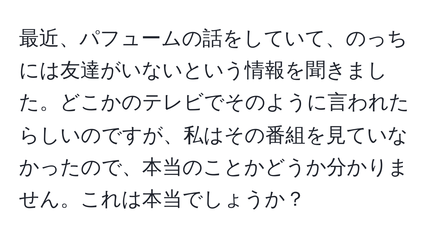 最近、パフュームの話をしていて、のっちには友達がいないという情報を聞きました。どこかのテレビでそのように言われたらしいのですが、私はその番組を見ていなかったので、本当のことかどうか分かりません。これは本当でしょうか？