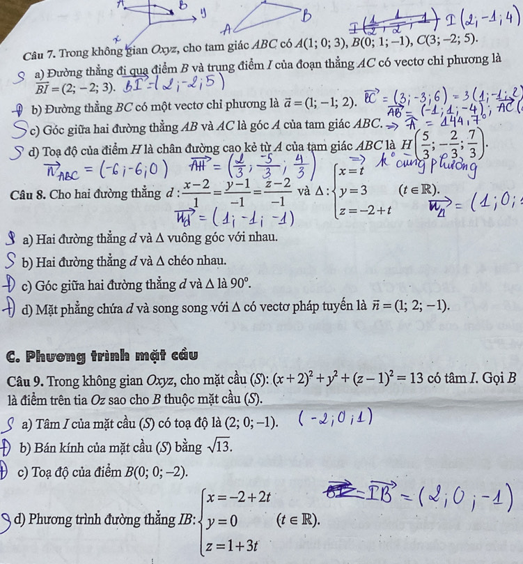 Trong không gian Oxyz, cho tam giác ABC có A(1;0;3),B(0;1;-1),C(3;-2;5).
a) Đường thẳng đi qua điểm B và trung điểm I của đoạn thẳng AC có vectơ chỉ phương là
vector BI=(2;-2;3).
b) Đường thẳng BC có một vectơ chỉ phương là vector a=(1;-1;2).
c) Góc giữa hai đường thẳng AB và AC là góc A của tam giác ABC.
d) Toạ độ của điểm H là chân đường cạo kẻ từ A của tạm giác ABC là H( 5/3 ;- 2/3 ; 7/3 ).
Câu 8. Cho hai đường thắng d :  (x-2)/1 = (y-1)/-1 = (z-2)/-1  và △ :beginarrayl x=t y=3 z=-2+tendarray. (t∈ R)
a) Hai đường thẳng d và Δ vuông góc với nhau.
b) Hai đường thẳng đ và Δ chéo nhau.
c) Góc giữa hai đường thắng đ và △ la90°.
d) Mặt phẳng chứa đ và song song với △ có vectơ pháp tuyển là vector n=(1;2;-1).
C. Phương trình mặt câu
Câu 9. Trong không gian Oxyz, cho mặt cầu (S): (x+2)^2+y^2+(z-1)^2=13 có tâm I. Gọ;R
là điểm trên tia Oz sao cho B thuộc mặt cầu (S).
a) Tâm I của mặt cầu (S) có toạ độ là (2;0;-1).
b) Bán kính của mặt cầu (S) bằng sqrt(13).
c) Toạ độ của điểm B(0;0;-2).
d) Phương trình đường thẳng IB: beginarrayl x=-2+2t y=0 z=1+3tendarray. (t∈ R).