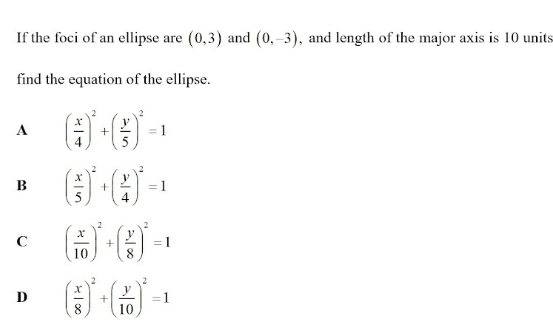 If the foci of an ellipse are (0,3) and (0,-3) , and length of the major axis is 10 units
find the equation of the ellipse.
A ( x/4 )^2+( y/5 )^2=1
B ( x/5 )^2+( y/4 )^2=1
C ( x/10 )^2+( y/8 )^2=1
D ( x/8 )^2+( y/10 )^2=1