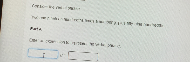 Consider the verbal phrase. 
Two and nineteen hundredths times a number g, plus fifty-nine hundredths 
Part A 
Enter an expression to represent the verbal phrase.
□ g+□