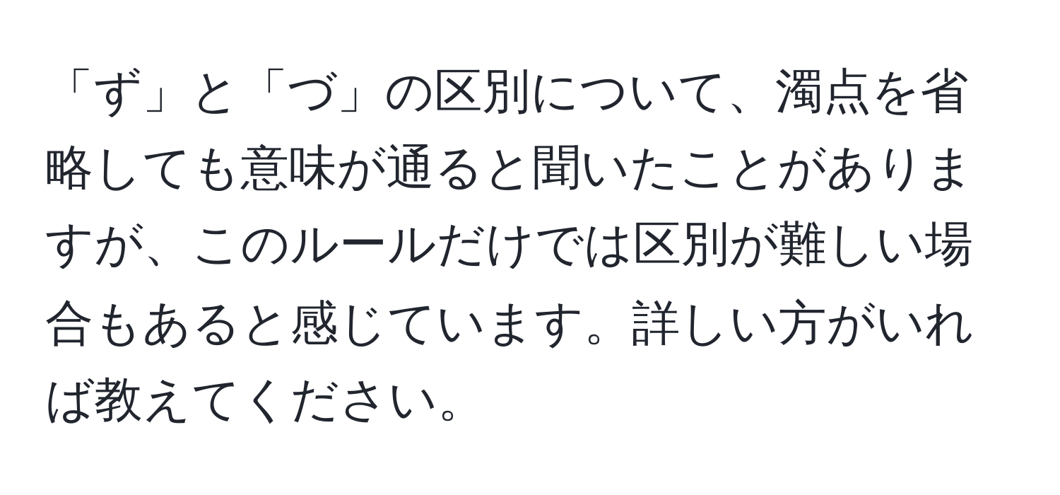 「ず」と「づ」の区別について、濁点を省略しても意味が通ると聞いたことがありますが、このルールだけでは区別が難しい場合もあると感じています。詳しい方がいれば教えてください。