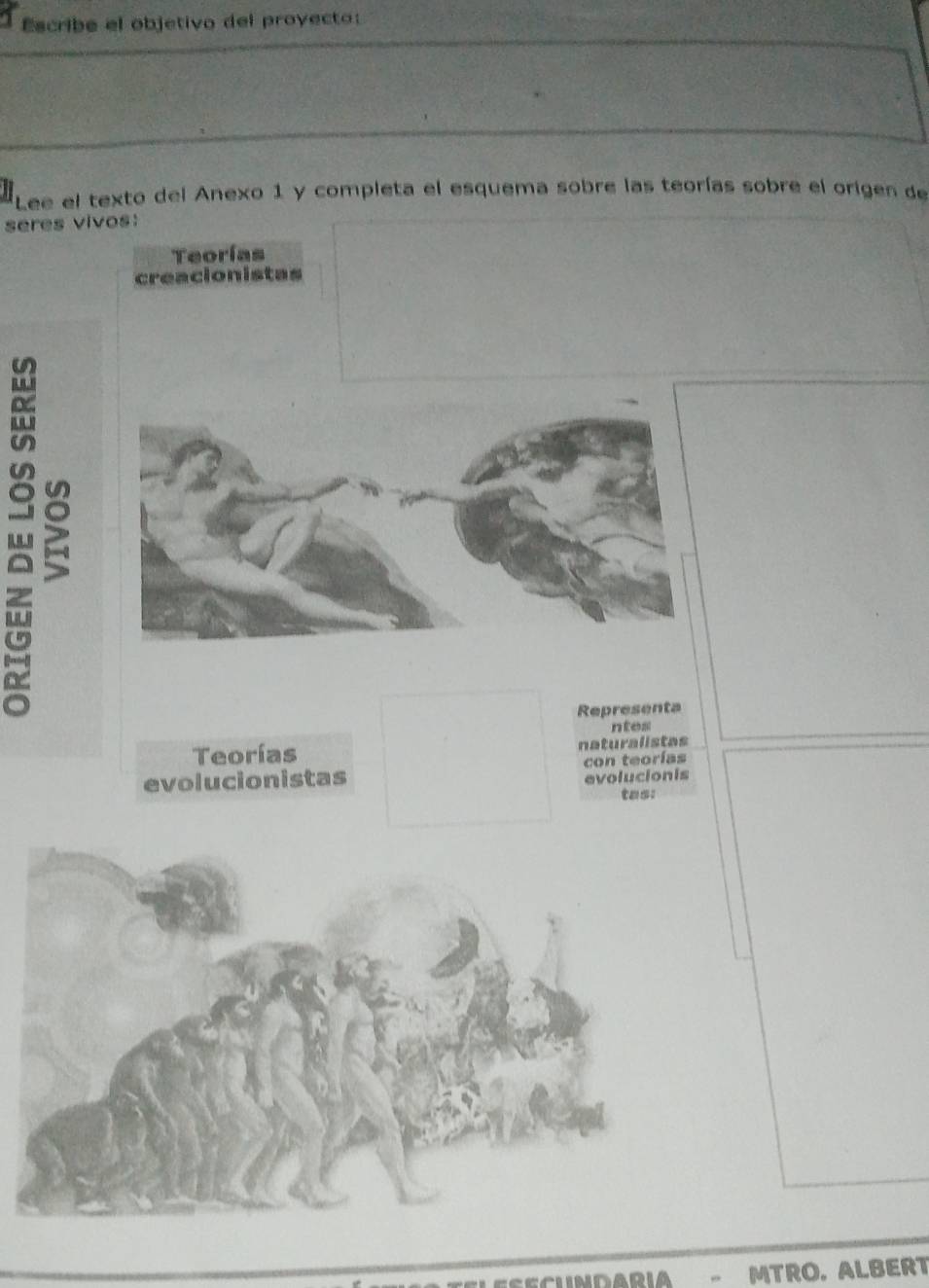 Escribe el objetivo del proyecto:
Lee el texto del Anexo 1 y completa el esquema sobre las teorías sobre el origen de
seres vivos:
Teorías
creacionistas
Representa
ntes
Teorías naturalistas
evolucionistas con teorías
evolucionis
tas:
- MTRO. ALBERT