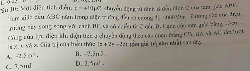 6, 23. 10.
10 J. 
Câu 10: Một điện tích điểm q=+10mu C chuyển động từ đỉnh B đến đinh C của tam giác ABC.
Tam giác đều ABC nằm trong điện trường đều có cường độ 5000V/m. Đường sức của điện
trường này song song với cạnh BC và có chiều từ C đến B. Cạnh của tam giác bằng 10cm.
Công của lực điện khi điện tích q chuyển động theo các đoạn thẳng CB, BA và AC lần lượt
là x, y và z. Giá trị của biểu thức (x+2y+3z) gần giá trị nào nhất sau đây.
A. -2,5 mJ.
B. -7,5mJ.
C. 7, 5 mJ.
D. 2,5mJ.