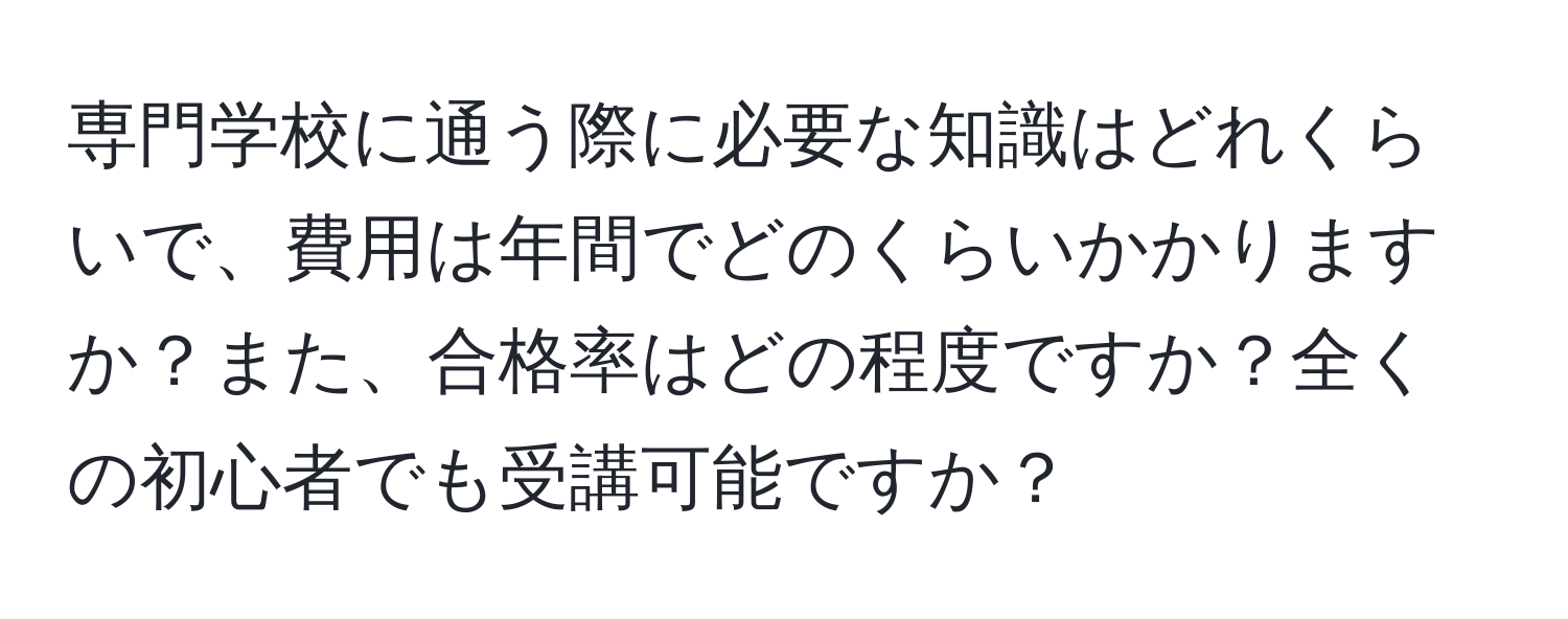 専門学校に通う際に必要な知識はどれくらいで、費用は年間でどのくらいかかりますか？また、合格率はどの程度ですか？全くの初心者でも受講可能ですか？