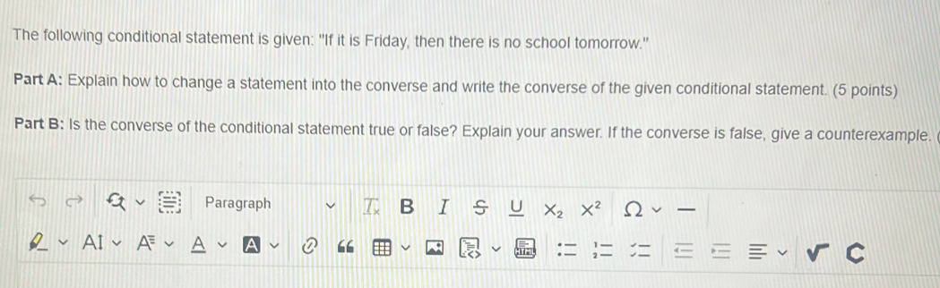 The following conditional statement is given: "If it is Friday, then there is no school tomorrow." 
Part A: Explain how to change a statement into the converse and write the converse of the given conditional statement. (5 points) 
Part B: Is the converse of the conditional statement true or false? Explain your answer. If the converse is false, give a counterexample. 
Paragraph B I s U X_2 X^2 Omega
“