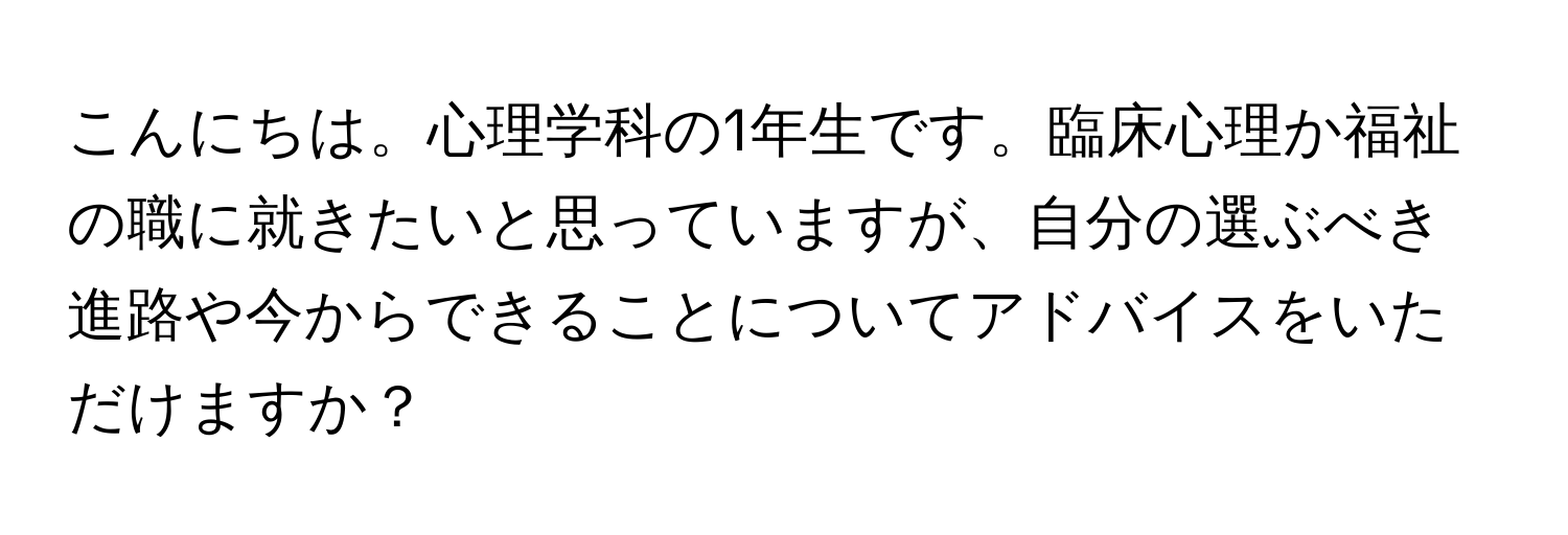 こんにちは。心理学科の1年生です。臨床心理か福祉の職に就きたいと思っていますが、自分の選ぶべき進路や今からできることについてアドバイスをいただけますか？