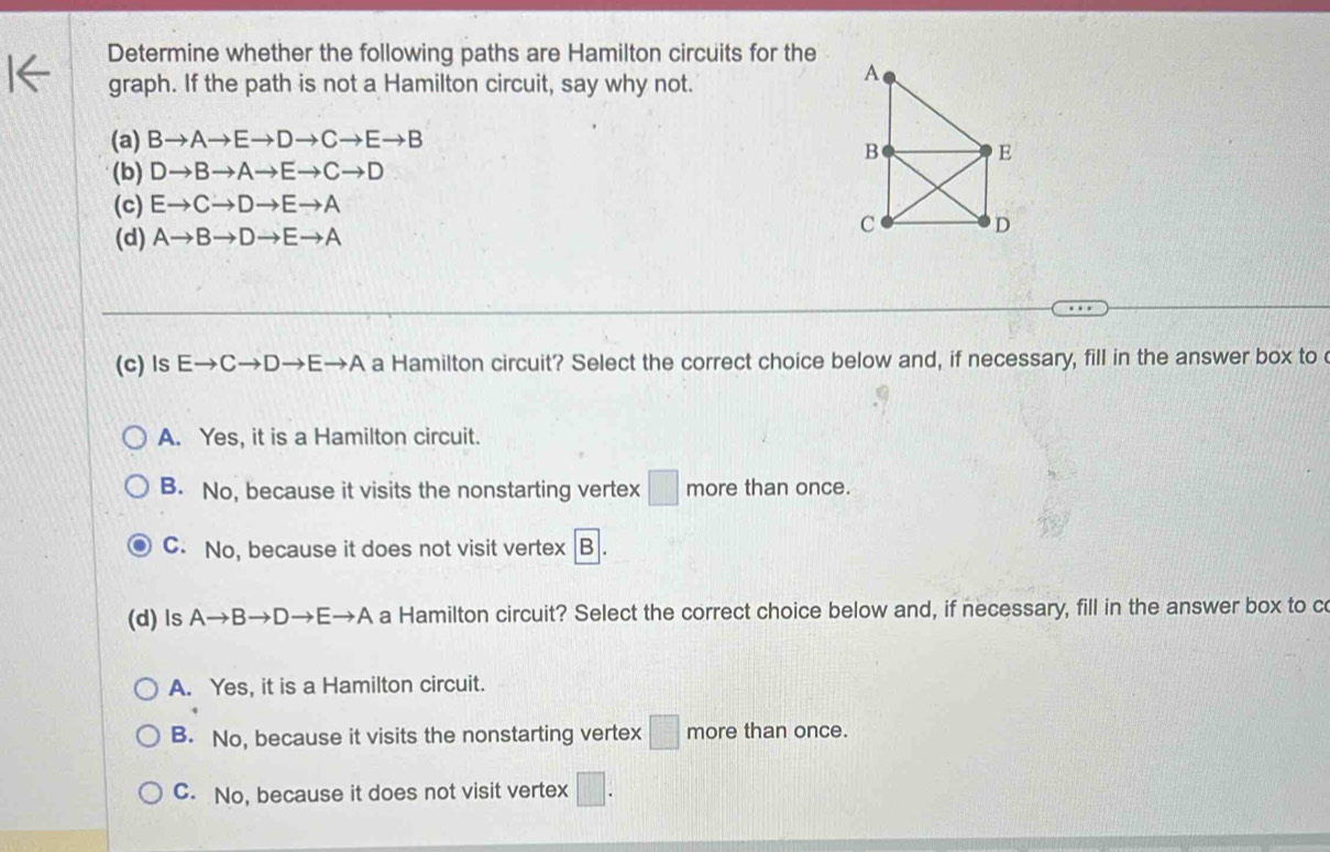 Determine whether the following paths are Hamilton circuits for the
graph. If the path is not a Hamilton circuit, say why not.
(a) Bto Ato Eto Dto Cto Eto B
(b) Dto Bto Ato Eto Cto D
(c) Eto Cto Dto Eto A
(d) Ato Bto Dto Eto A
(c) ls Eto Cto Dto Eto A a Hamilton circuit? Select the correct choice below and, if necessary, fill in the answer box to
A. Yes, it is a Hamilton circuit.
B. No, because it visits the nonstarting vertex □ more than once.
C. No, because it does not visit vertex B
(d) ls Ato Bto Dto Eto A a Hamilton circuit? Select the correct choice below and, if necessary, fill in the answer box to c
A. Yes, it is a Hamilton circuit.
B. No, because it visits the nonstarting vertex □ more than once.
C. No, because it does not visit vertex □.