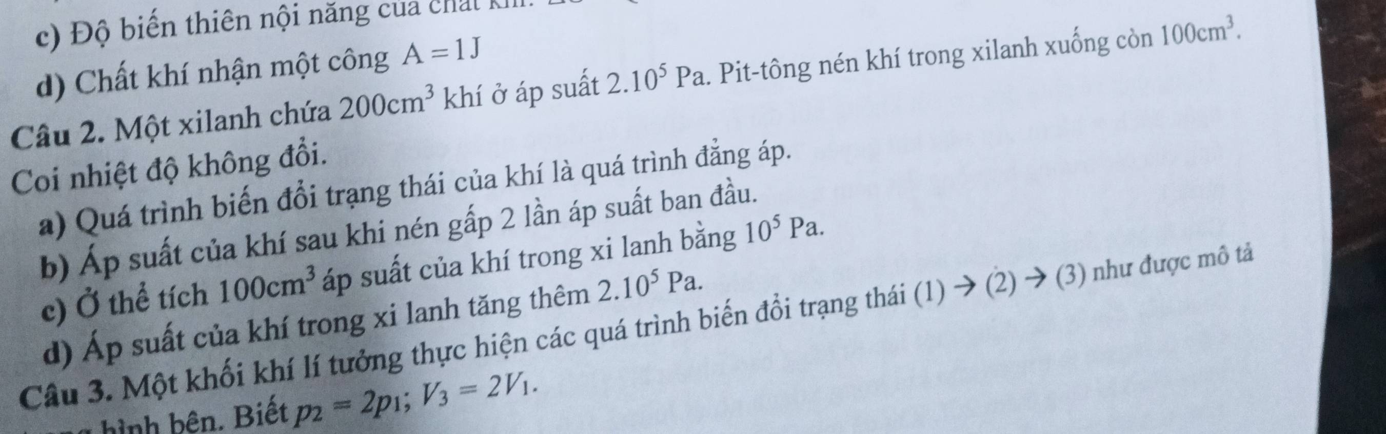 ộ biến thiên nội năng của chat K
d) Chất khí nhận một công A=1J
Câu 2. Một xilanh chứa 200cm^3 khí ở áp suất 2.10^5Pa. . Pit-tông nén khí trong xilanh xuống còn 100cm^3. 
Coi nhiệt độ không đổi.
a) Quá trình biến đổi trạng thái của khí là quá trình đẳng áp.
b) Áp suất của khí sau khi nén gấp 2 lần áp suất ban đầu.
c) Ở thể tích 100cm^3 áp suất của khí trong xi lanh bằng 10^5Pa.
d) Áp suất của khí trong xi lanh tăng thêm 2.10^5Pa. 
Câu 3. Một khối khí lí tưởng thực hiện các quá trình biến đổi trạng thái (1) → (2) → (3) như được mô tả
h b n . Biết p_2=2p_1; V_3=2V_1.