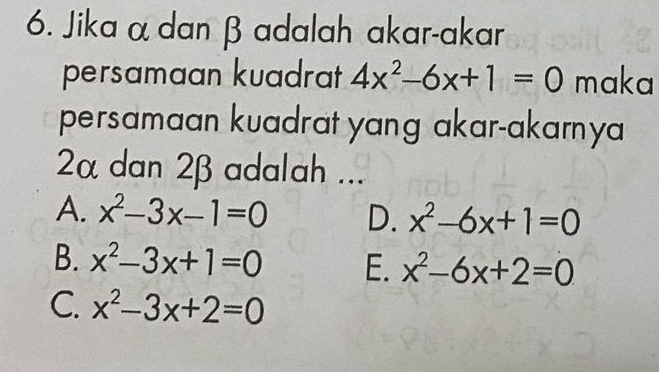 Jika α dan β adalah akar-akar
persamaan kuadrat 4x^2-6x+1=0 maka
persamaan kuadrat yang akar-akarnya
2α dan 2β adalah ...
A. x^2-3x-1=0 D. x^2-6x+1=0
B. x^2-3x+1=0 E. x^2-6x+2=0
C. x^2-3x+2=0