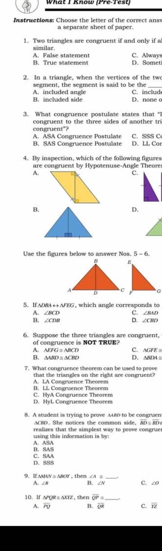 What I Know (Pre-Test)
Instructions: Choose the letter of the correct ans
a separate sheet of paper.
1. Two triangles are congruent if and only if a
similar.
A. False statement C. Always
B. True statement D. Somet
2. In a triangle, when the vertices of the two
segment, the segment is said to be the
A. included angle C.includ
B. included side D. none o
3. What congruence postulate states that “I
congruent to the three sides of another tri
congruent"?
A. ASA Congruence Postulate C. SSS C
B. SAS Congruence Postulate D. LL Cor
4. By inspection, which of the following figures
are congruent by Hypotenuse-Angle Theore
A.
c.
B.
D.
Use the figures below to answer Nos. 5-6.
5. If △ DBArightarrow △ FEG , which angle corresponds to
C.
A. ∠ BCD ∠ BAD
D.
B. ∠ CDB ∠ CBD
6. Suppose the three triangles are congruent,
of congruence is NOT TRUE?
A. △ EFG≌ △ BCD C. ∆GFE ≅
B. △ ABD≌ △ CBD D. ∆BDA≡
7. What congruence theorem can be used to prove
that the triangles on the right are congruent?
A. LA Congruence Theorem
B. LL Congruence Theorem
C. HyA Congruence Theorem
D. HyL Congruence Theorem
8. A student is trying to prove ∆вD to be congruen
ACBD. She notices the common side, overline BD≌ overline BD
realizes that the simplest way to prove congrue
using this information is by:
A. ASA
B. SAS
C. SAA
D. SSS
9. If ∆M/ AN≌ △ BOY , then ∠ Aequiv
B.
A. ∠ B ∠ N C. ∠ O
10. If △ PQR≌ △ XYZ , then overline QP≌ _
A. overline PQ B. overline QR C. overline YZ