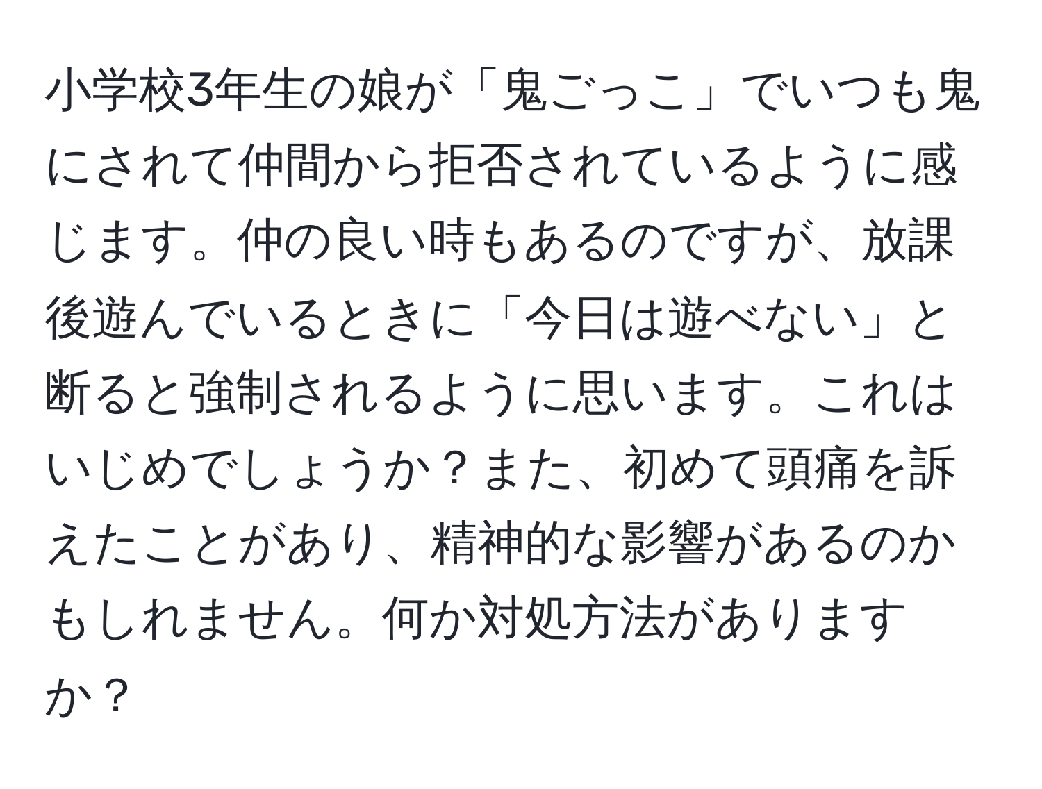 小学校3年生の娘が「鬼ごっこ」でいつも鬼にされて仲間から拒否されているように感じます。仲の良い時もあるのですが、放課後遊んでいるときに「今日は遊べない」と断ると強制されるように思います。これはいじめでしょうか？また、初めて頭痛を訴えたことがあり、精神的な影響があるのかもしれません。何か対処方法がありますか？