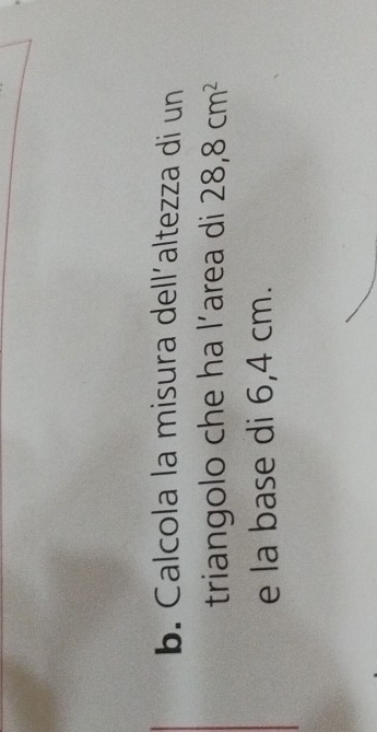 Calcola la misura dell´altezza di un 
triangolo che ha l’area di 28,8cm^2
e la base di 6,4 cm.