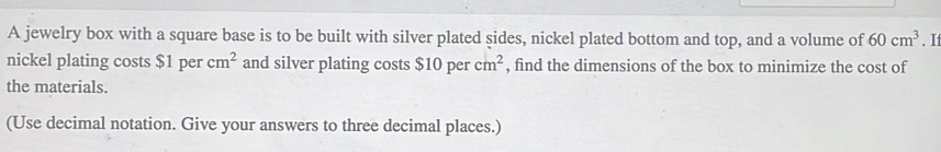 A jewelry box with a square base is to be built with silver plated sides, nickel plated bottom and top, and a volume of 60cm^3. I 
nickel plating costs $1 per cm^2 and silver plating costs $10percm^2 , find the dimensions of the box to minimize the cost of 
the materials. 
(Use decimal notation. Give your answers to three decimal places.)