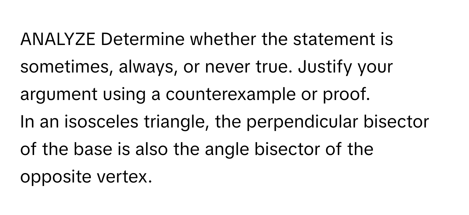 ANALYZE Determine whether the statement is sometimes, always, or never true. Justify your argument using a counterexample or proof.

In an isosceles triangle, the perpendicular bisector of the base is also the angle bisector of the opposite vertex.