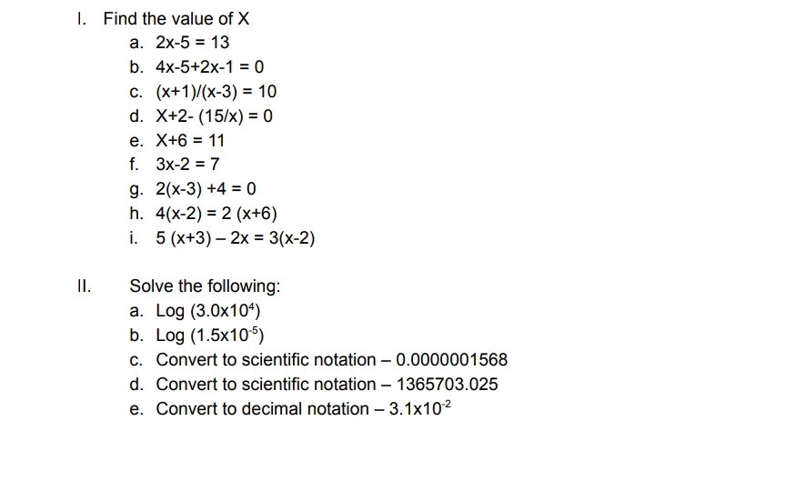 Find the value of X
a. 2x-5=13
b. 4x-5+2x-1=0
C. (x+1)/(x-3)=10
d. X+2-(15/x)=0
e. X+6=11
f. 3x-2=7
g. 2(x-3)+4=0
h. 4(x-2)=2(x+6)
i. 5(x+3)-2x=3(x-2)
II. Solve the following: 
a. Log(3.0* 10^4)
b. Log(1.5* 10^(-5))
c. Convert to scientific notation - 0.0000001568
d. Convert to scientific notation - 1365703.025 
e. Convert to decimal notation -3.1* 10^(-2)