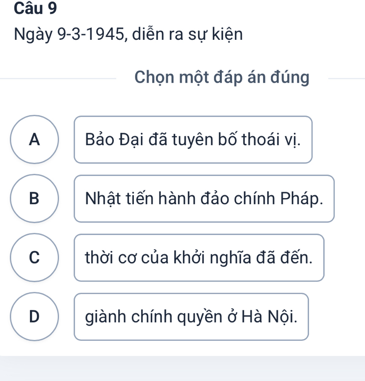 Ngày 9-3-1945, diễn ra sự kiện
Chọn một đáp án đúng
A Bảo Đại đã tuyên bố thoái vị.
B Nhật tiến hành đảo chính Pháp.
C thời cơ của khởi nghĩa đã đến.
D giành chính quyền ở Hà Nội.