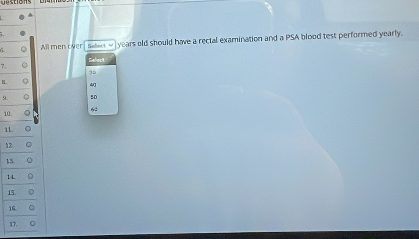 uestions 
5. 
6. All men over Select V years old should have a rectal examination and a PSA blood test performed yearly. 
Select 
7.
20
8.
40
9.
50
60
10. 
11. 
12. 
13. 
14. 
15. 
16. 
17.