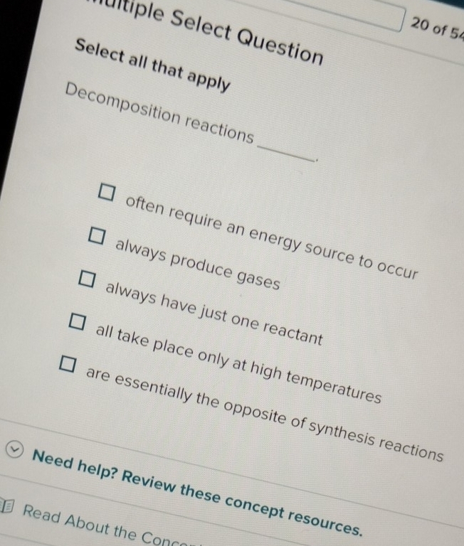 of 5
Iultiple Select Question
Select all that apply
_
Decomposition reactions
.
often require an energy source to occur
always produce gases
always have just one reactant
all take place only at high temperatures
are essentially the opposite of synthesis reactions
Need help? Review these concept resources.
Read About the Conc