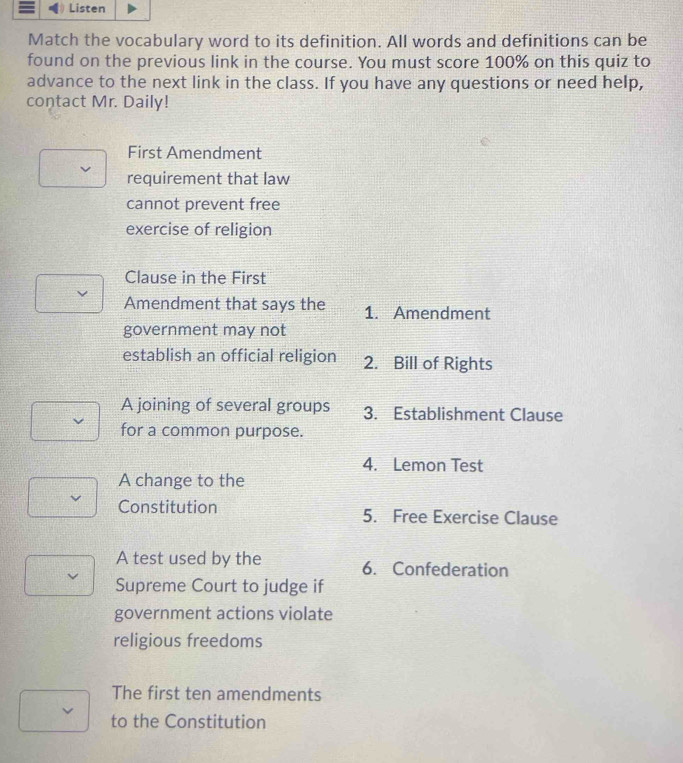 Match the vocabulary word to its definition. All words and definitions can be 
found on the previous link in the course. You must score 100% on this quiz to 
advance to the next link in the class. If you have any questions or need help, 
contact Mr. Daily! 
First Amendment 
requirement that law 
cannot prevent free 
exercise of religion 
Clause in the First 
Amendment that says the 1. Amendment 
government may not 
establish an official religion 2. Bill of Rights 
A joining of several groups 3. Establishment Clause 
for a common purpose. 
4. Lemon Test 
A change to the 
Constitution 5. Free Exercise Clause 
A test used by the 6. Confederation 
Supreme Court to judge if 
government actions violate 
religious freedoms 
The first ten amendments 
to the Constitution